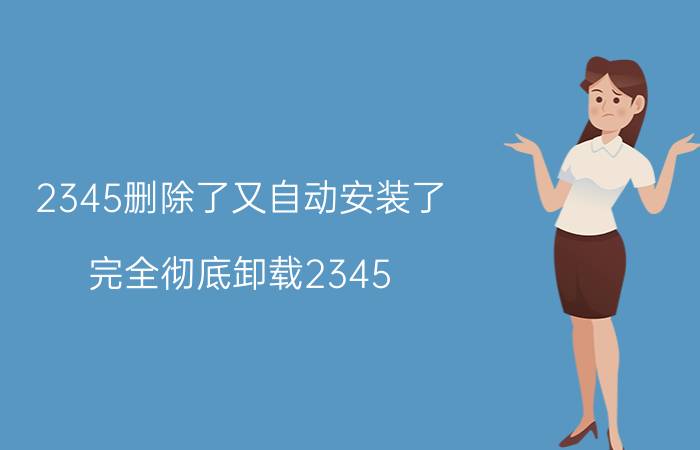 2345删除了又自动安装了 完全彻底卸载2345？